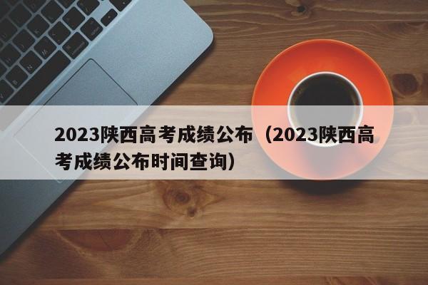 2023陕西高考成绩公布（2023陕西高考成绩公布时间查询）