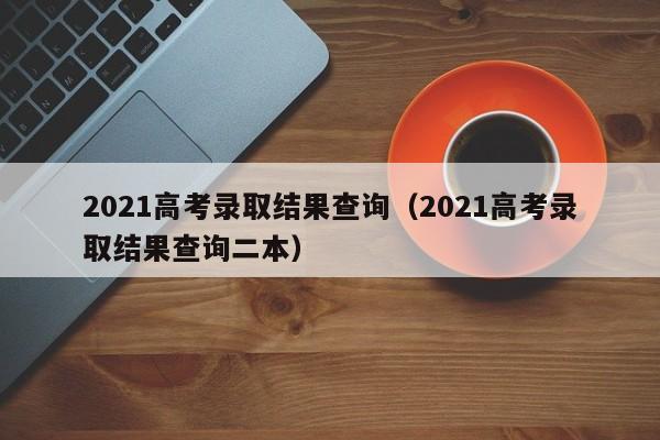 2021高考录取结果查询（2021高考录取结果查询二本）