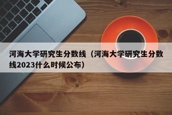 河海大学研究生分数线（河海大学研究生分数线2023什么时候公布）