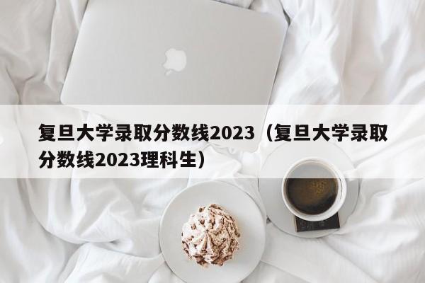 复旦大学录取分数线2023（复旦大学录取分数线2023理科生）