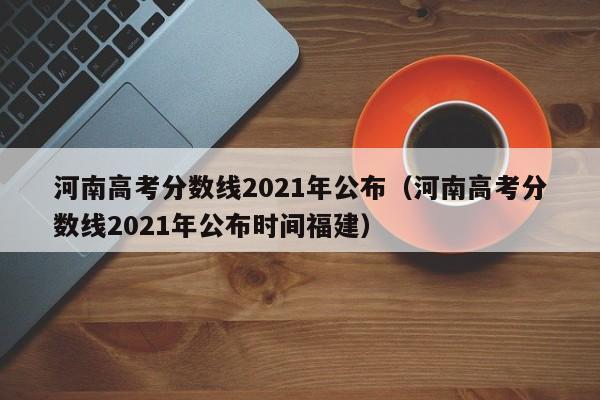 河南高考分数线2021年公布（河南高考分数线2021年公布时间福建）