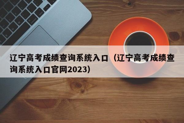 辽宁高考成绩查询系统入口（辽宁高考成绩查询系统入口官网2023）