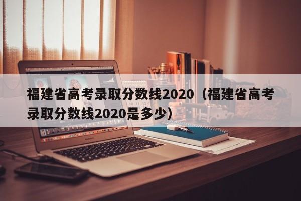 福建省高考录取分数线2020（福建省高考录取分数线2020是多少）