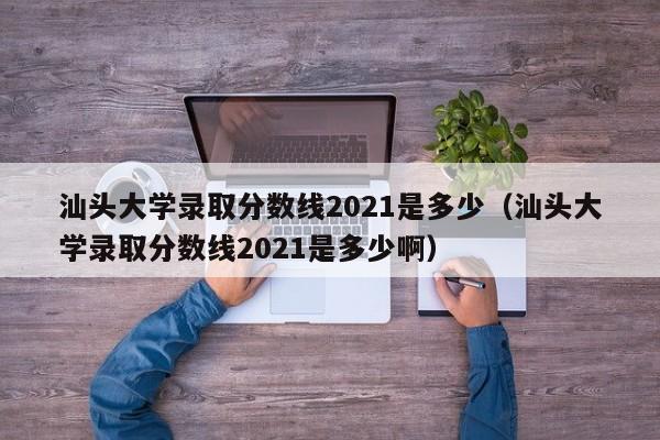 汕头大学录取分数线2021是多少（汕头大学录取分数线2021是多少啊）